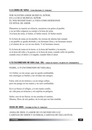 tiempo ordinario 147adviento 147cuaresma 147
A LA HORA DE NONA - Cristo libertador [C. Erdozain]
POR NUESTRO AMOR MURIÓ EL SEÑOR,
EN LA CRUZ MURIÓ EL SEÑOR.
ÉL NOS MANDÓ DAR LA VIDA COMO HERMANOS
EN SEÑAL DE AMOR.
Planearon su muerte en silencio, asustaron con gritos al pueblo
y en un leño colgaron su cuerpo a la hora de nona.
A la hora de nona, el Señor, el Señor murió. El Señor murió.
Es la hora de nona en mi pueblo, las sirenas de alarma han sonado
y mi pueblo se queda dormido y mi hermano llora y mi hermano muere
y el clamor de su voz no nos duele. Y mi hermano muere.
Es la hora de nona en la tierra, es la hora del hambre y la muerte,
es la hora del odio y la guerra, es la hora de nona, cuando sufre mi pueblo,
cuando crece el dolor y el engaño, cuando falta el amor.
A TI ENCOMIENDO MI VIDA (Sal. 30) - Salmos de muerte y de gloria [R. Cantalapiedra]
PADRE, A TI ENCOMIENDO MI VIDA [Bis].
A ti Señor, yo me acojo, que no quede confundido,
mis enemigos se burlan y me olvidan mis amigos.
Estoy solo en mi tristeza y ya no tengo cobijo,
pero me pongo en tus manos y no seré confundido.
En ti yo busco el refugio, a ti mis males confío,
mi vida pasa en tristezas y mi espíritu en peligros.
Señor, eres tú mi fuerza, tú me enseñas el camino,
líbrame, Dios, de mis padres, de la red que me han tendido.
ANSIA DE DIOS - Nostalgia de Dios [C. Gabaraín]
ANSIA DE DIOS. CLAMOR DE UN MUNDO SIN LUZ.
CADENAS DE ODIOS Y GUERRAS, CADENAS DE ESCLAVITUD.
 