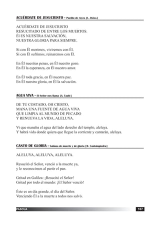 tiempo ordinario 167adviento 167pascua 167
ACUÉRDATE DE JESUCRISTO - Pueblo de reyes [L. Deiss]
ACUÉRDATE DE JESUCRISTO
RESUCITADO DE ENTRE LOS MUERTOS.
Él ES NUESTRA SALVACIÓN,
NUESTRA GLORIA PARA SIEMPRE.
Si con Él morimos, viviremos con Él.
Si con Él sufrimos, reinaremos con Él.
En Él nuestras penas, en Él nuestro gozo.
En Él la esperanza, en Él nuestro amor.
En Él toda gracia, en Él nuestra paz.
En Él nuestra gloria, en Él la salvación.
AGUA VIVA - El Señor nos llama [A. Taulé]
DE TU COSTADO, OH CRISTO,
MANA UNA FUENTE DE AGUA VIVA
QUE LIMPIAAL MUNDO DE PECADO
Y RENUEVA LA VIDA, ALELUYA.
Vi que manaba el agua del lado derecho del templo, aleluya.
Y habrá vida donde quiera que llegue la corriente y cantarán, aleluya.
CANTO DE GLORIA - Salmos de muerte y de gloria [R. Cantalapiedra]
ALELUYA, ALELUYA, ALELUYA.
Resucitó el Señor, venció a la muerte ya,
y le reconocimos al partir el pan.
Gritad en Galilea: ¡Resucitó el Señor!
Gritad por todo el mundo: ¡El Señor venció!
Éste es un día grande, el día del Señor.
Venciendo Él a la muerte a todos nos salvó.
 