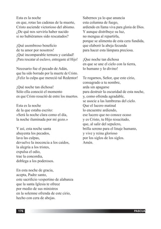 tiempo ordinario176 adviento176 pascua176
Esta es la noche
en que, rotas las cadenas de la muerte,
Cristo asciende victorioso del abismo.
¿De qué nos serviría haber nacido
si no hubiéramos sido rescatados?
¡Qué asombroso beneficio
de tu amor por nosotros!
¡Qué incomparable ternura y caridad!
¡Para rescatar al esclavo, entregaste al Hijo!
Necesario fue el pecado de Adán,
que ha sido borrado por la muerte de Cristo.
¡Feliz la culpa que mereció tal Redentor!
¡Qué noche tan dichosa!
Sólo ella conoció el momento
en que Cristo resucitó de entre los muertos.
Esta es la noche
de la que estaba escrito:
«Será la noche clara como el día,
la noche iluminada por mí gozo.»
Y así, esta noche santa
ahuyenta los pecados,
lava las culpas,
devuelve la inocencia a los caídos,
la alegría a los tristes,
expulsa el odio,
trae la concordia,
doblega a los poderosos.
En esta noche de gracia,
acepta, Padre santo,
este sacrificio vespertino de alabanza
que la santa Iglesia te ofrece
por rnedio de sus ministros
en la solemne ofrenda de este cirio,
hecho con cera de abejas.
Sabernos ya lo que anuncia
esta columna de fuego,
ardiendo en llama viva para gloria de Dios.
Y aunque distribuye su luz,
no mengua al repartirla,
porque se alimenta de esta cera fundida,
que elaboró la abeja fecunda
para hacer esta lámpara preciosa.
¡Que noche tan dichosa
en que se une el cielo con la tierra,
lo humano y lo divino!
Te rogarnos, Señor, que este cirio,
consagrado a tu nombre,
arda sin apagarse
para destruir la oscuridad de esta noche,
y, como ofrenda agradable,
se asocie a las lumbreras del cielo.
Que el lucero matinal
lo encuentre ardiendo,
ese lucero que no conoce ocaso
y es Cristo, tu Hijo resucitado,
que, al salir del sepulcro,
brilla sereno para el linaje humano,
y vive y reina glorioso
por los siglos de los siglos.
Amén.
 