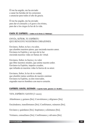 tiempo ordinario 181adviento 181pentescostés 181
Él me ha ungido, me ha enviado
a sanar las heridas de los corazones
a anunciar para todos el año de gracia.
Él me ha ungido, me ha enviado
para dar el consuelo y el gozo a los tristes,
para dar a los ciegos la luz de la vida.
ENVÍA TÚ ESPÍRITU - Unidos en la fiesta [J. Madurga]
ENVÍA, SEÑOR, TU ESPÍRITU
QUE RENUEVE NUESTROS CORAZONES.
Envíanos, Señor, tu luz y tu calor,
que alumbre nuestros pasos, que encienda nuestro amor.
Envíanos tu Espíritu y un rayo de tu luz
encienda nuestras vidas en llamas de virtud.
Envíanos, Señor, tu fuerza y tu valor
que libre nuestros miedos, que anime nuestro ardor.
Envíanos tu Espíritu, impulso creador,
que infunda en nuestras vidas la fuerza de su amor.
Envíanos, Señor, la luz de tu verdad,
que alumbre tantas sombras de nuestro caminar.
Envíanos tu Espíritu, su don renovador,
engendre nuevos hombres con nuevo corazón.
ESPÍRITU SANTO, GUÍANOS - Espíritu Santo, guíanos [A. Alcalde]
VEN, ESPÍRITU SANTO [3 veces].
Alúmbranos y guíanos [bis]. Conviértenos y alégranos [bis].
Enciéndenos, transfórmanos [bis]. Confórtanos, reúnenos [bis].
Envíanos y guárdanos [bis]. Inspíranos y aliéntanos [bis].
Visítanos, consuélanos [bis]. Confírmanos y sálvanos [bis].
 