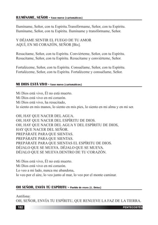 tiempo ordinario182 adviento182 pentecostés182
ILUMÍNAME, SEÑOR - Vaso nuevo [carismáticos]
Ilumíname, Señor, con tu Espíritu.Transfórmame, Señor, con tu Espíritu.
Ilumíname, Señor, con tu Espíritu. Ilumíname y transfórmame, Señor.
Y DÉJAME SENTIR EL FUEGO DE TU AMOR
AQUÍ, EN MI CORAZÓN, SEÑOR [Bis].
Resucítame, Señor, con tu Espíritu. Conviérteme, Señor, con tu Espíritu.
Resucítame, Señor, con tu Espíritu. Resucítame y conviérteme, Señor.
Fortaléceme, Señor, con tu Espíritu. Consuélame, Señor, con tu Espíritu.
Fortaléceme, Señor, con tu Espíritu. Fortaléceme y consuélame, Señor.
MI DIOS ESTÁ VIVO - Vaso nuevo [carismáticos]
Mi Dios está vivo, Él no está muerto.
Mi Dios está vivo en mi corazón.
Mi Dios está vivo, ha resucitado,
lo siento en mis manos, lo siento en mis pies, lo siento en mi alma y en mi ser.
OH, HAY QUE NACER DEL AGUA.
OH, HAY QUE NACER DEL ESPÍRITU DE DIOS.
OH, HAY QUE NACER DEL AGUA Y DEL ESPÍRITU DE DIOS,
HAY QUE NACER DEL SEÑOR.
PREPÁRATE PARA QUE SIENTAS.
PREPÁRATE PARA QUE SIENTAS.
PREPÁRATE PARA QUE SIENTAS EL ESPÍRITU DE DIOS.
DÉJALO QUE SE MUEVA. DÉJALO QUE SE MUEVA.
DÉJALO QUE SE MUEVA DENTRO DE TU CORAZÓN.
Mi Dios está vivo, Él no está muerto.
Mi Dios está vivo en mi corazón.
Lo veo a mi lado, nunca me abandona,
lo veo por el aire, lo veo junto al mar, lo veo por el monte caminar.
OH SEÑOR, ENVÍA TÚ ESPÍRITU - Pueblo de reyes [L. Deiss]
Antífona:
OH, SEÑOR, ENVÍA TU ESPÍRITU, QUE RENUEVE LA FAZ DE LA TIERRA.
 