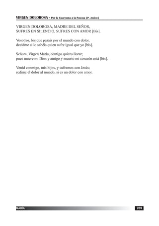 tiempo ordinario 209adviento 209maría 209
VIRGEN DOLOROSA - Por la Cuaresma a la Pascua [P. Josico]
VIRGEN DOLOROSA, MADRE DEL SEÑOR,
SUFRES EN SILENCIO, SUFRES CON AMOR [Bis].
Vosotros, los que pasáis por el mundo con dolor,
decidme si lo sabéis quien sufre igual que yo [bis].
Señora, Virgen María, contigo quiero llorar;
pues muere mi Dios y amigo y muerto mi corazón está [bis].
Venid conmigo, mis hijos, y suframos con Jesús;
redime el dolor al mundo, si es un dolor con amor.
 