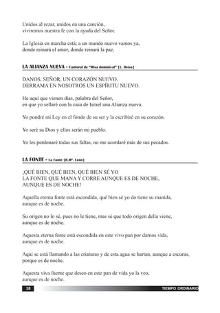tiempo ordinario38
Unidos al rezar, unidos en una canción,
viviremos nuestra fe con la ayuda del Señor.
La Iglesia en marcha está; a un mundo nuevo vamos ya,
donde reinará el amor, donde reinará la paz.
LA ALIANZA NUEVA - Cantoral de “Misa dominical” [L. Deiss]
DANOS, SEÑOR, UN CORAZÓN NUEVO.
DERRAMA EN NOSOTROS UN ESPÍRITU NUEVO.
He aquí que vienen días, palabra del Señor,
en que yo sellaré con la casa de Israel una Alianza nueva.
Yo pondré mi Ley en el fondo de su ser y la escribiré en su corazón.
Yo seré su Dios y ellos serán mi pueblo.
Yo les perdonaré todas sus faltas, no me acordaré más de sus pecados.
LA FONTE - La Fonte [R.Mª. León]
¡QUÉ BIEN, QUÉ BIEN, QUÉ BIEN SÉ YO
LA FONTE QUE MANA Y CORRE AUNQUE ES DE NOCHE,
AUNQUE ES DE NOCHE!
Aquella eterna fonte está escondida, qué bien sé yo do tiene su manida,
aunque es de noche.
Su origen no lo sé, pues no le tiene, mas sé que todo origen della viene,
aunque es de noche.
Aquesta eterna fonte está escondida en este vivo pan por darnos vida,
aunque es de noche.
Aquí se está llamando a las criaturas y de esta agua se hartan, aunque a escuras,
porque es de noche.
Aquesta viva fuente que deseo en este pan de vida yo la veo,
aunque es de noche.
 