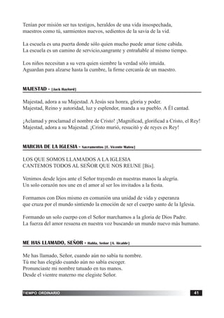 tiempo ordinario 41
Tenían por misión ser tus testigos, heraldos de una vida insospechada,
maestros como tú, sarmientos nuevos, sedientos de la savia de la vid.
La escuela es una puerta donde sólo quien mucho puede amar tiene cabida.
La escuela es un camino de servicio,sangrante y entrañable al mismo tiempo.
Los niños necesitan a su vera quien siembre la verdad sólo intuida.
Aguardan para alzarse hasta la cumbre, la firme cercanía de un maestro.
MAJESTAD - [Jack Hayford]
Majestad, adora a su Majestad. A Jesús sea honra, gloria y poder.
Majestad, Reino y autoridad, luz y esplendor, manda a su pueblo. A Él cantad.
¡Aclamad y proclamad el nombre de Cristo! ¡Magnificad, glorificad a Cristo, el Rey!
Majestad, adora a su Majestad. ¡Cristo murió, resucitó y de reyes es Rey!
MARCHA DE LA IGLESIA - Sacramentos [E. Vicente Mateu]
LOS QUE SOMOS LLAMADOS A LA IGLESIA
CANTEMOS TODOS AL SEÑOR QUE NOS REUNE [Bis].
Venimos desde lejos ante el Señor trayendo en nuestras manos la alegría.
Un solo corazón nos une en el amor al ser los invitados a la fiesta.
Formamos con Dios mismo en comunión una unidad de vida y esperanza
que cruza por el mundo sintiendo la emoción de ser el cuerpo santo de la Iglesia.
Formando un solo cuerpo con el Señor marchamos a la gloria de Dios Padre.
La fuerza del amor resuena en nuestra voz buscando un mundo nuevo más humano.
ME HAS LLAMADO, SEÑOR - Habla, Señor [A. Alcalde]
Me has llamado, Señor, cuando aún no sabía tu nombre.
Tú me has elegido cuando aún no sabía escoger.
Pronunciaste mi nombre tatuado en tus manos.
Desde el vientre materno me elegiste Señor.
 