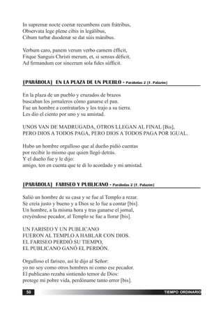 tiempo ordinario50
In supremæ nocte coenæ recumbens cum frátribus,
Observata lege plene cibis in legálibus,
Cibum turbæ duodenæ se dat súis mánibus.
Verbum caro, panem verum verbo carnem éfficit,
Fitque Sanguis Christi merum, et, si sensus déficit,
Ad firmandum cor sincerum sola fides súfficit.
[PARÁBOLA] EN LA PLAZA DE UN PUEBLO - Parábolas 2 [F. Palazón]
En la plaza de un pueblo y cruzados de brazos
buscaban los jornaleros cómo ganarse el pan.
Fue un hombre a contratarlos y los trajo a su tierra.
Les dio el ciento por uno y su amistad.
UNOS VAN DE MADRUGADA, OTROS LLEGAN AL FINAL [Bis],
PERO DIOS A TODOS PAGA, PERO DIOS A TODOS PAGA POR IGUAL.
Hubo un hombre orgulloso que al dueño pidió cuentas
por recibir lo mismo que quien llegó detrás.
Y el dueño fue y le dijo:
amigo, ten en cuenta que te di lo acordado y mi amistad.
[PARÁBOLA] FARISEO Y PUBLICANO - Parábolas 2 [F. Palazón]
Salió un hombre de su casa y se fue al Templo a rezar.
Se creía justo y bueno y a Dios se lo fue a contar [bis].
Un hombre, a la misma hora y tras ganarse el jornal,
creyéndose pecador, al Templo se fue a llorar [bis].
UN FARISEO Y UN PUBLICANO
FUERON AL TEMPLO A HABLAR CON DIOS.
EL FARISEO PERDIÓ SU TIEMPO,
EL PUBLICANO GANÓ EL PERDÓN.
Orgulloso el fariseo, así le dijo al Señor:
yo no soy como otros hombres ni como ese pecador.
El publicano rezaba sintiendo temor de Dios:
protege mi pobre vida, perdóname tanto error [bis].
 