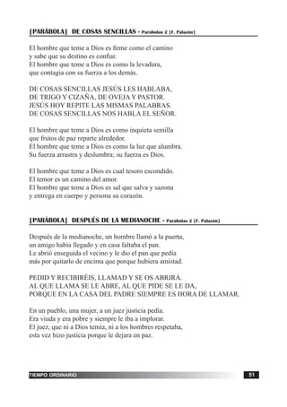 tiempo ordinario 51
[PARÁBOLA] DE COSAS SENCILLAS - Parábolas 2 [F. Palazón]
El hombre que teme a Dios es firme como el camino
y sabe que su destino es confiar.
El hombre que teme a Dios es como la levadura,
que contagia con su fuerza a los demás.
DE COSAS SENCILLAS JESÚS LES HABLABA,
DE TRIGO Y CIZAÑA, DE OVEJA Y PASTOR.
JESÚS HOY REPITE LAS MISMAS PALABRAS.
DE COSAS SENCILLAS NOS HABLA EL SEÑOR.
El hombre que teme a Dios es como inquieta semilla
que frutos de paz reparte alrededor.
El hombre que teme a Dios es como la luz que alumbra.
Su fuerza arrastra y deslumbra; su fuerza es Dios.
El hombre que teme a Dios es cual tesoro escondido.
El temor es un camino del amor.
El hombre que teme a Dios es sal que salva y sazona
y entrega en cuerpo y persona su corazón.
[PARÁBOLA] DESPUÉS DE LA MEDIANOCHE - Parábolas 2 [F. Palazón]
Después de la medianoche, un hombre llamó a la puerta,
un amigo había llegado y en casa faltaba el pan.
Le abrió enseguida el vecino y le dio el pan que pedía
más por quitarlo de encima que porque hubiera amistad.
PEDID Y RECIBIRÉIS, LLAMAD Y SE OS ABRIRÁ.
AL QUE LLAMA SE LE ABRE, AL QUE PIDE SE LE DA,
PORQUE EN LA CASA DEL PADRE SIEMPRE ES HORA DE LLAMAR.
En un pueblo, una mujer, a un juez justicia pedía.
Era viuda y era pobre y siempre le iba a implorar.
El juez, que ni a Dios temía, ni a los hombres respetaba,
esta vez hizo justicia porque le dejara en paz.
 