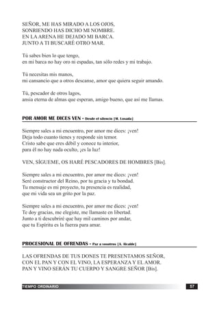 tiempo ordinario 57
SEÑOR, ME HAS MIRADO A LOS OJOS,
SONRIENDO HAS DICHO MI NOMBRE.
EN LAARENA HE DEJADO MI BARCA.
JUNTO A TI BUSCARÉ OTRO MAR.
Tú sabes bien lo que tengo,
en mi barca no hay oro ni espadas, tan sólo redes y mi trabajo.
Tú necesitas mis manos,
mi cansancio que a otros descanse, amor que quiera seguir amando.
Tú, pescador de otros lagos,
ansia eterna de almas que esperan, amigo bueno, que así me llamas.
POR AMOR ME DICES VEN - Desde el silencio [M. Losada]
Siempre sales a mi encuentro, por amor me dices: ¡ven!
Deja todo cuanto tienes y responde sin temor.
Cristo sabe que eres débil y conoce tu interior,
para él no hay nada oculto, ¡es la luz!
VEN, SÍGUEME, OS HARÉ PESCADORES DE HOMBRES [Bis].
Siempre sales a mi encuentro, por amor me dices: ¡ven!
Seré constructor del Reino, por tu gracia y tu bondad.
Tu mensaje es mi proyecto, tu presencia es realidad,
que mi vida sea un grito por la paz.
Siempre sales a mi encuentro, por amor me dices: ¡ven!
Te doy gracias, me elegiste, me llamaste en libertad.
Junto a ti descubriré que hay mil caminos por andar,
que tu Espíritu es la fuerza para amar.
PROCESIONAL DE OFRENDAS - Paz a vosotros [A. Alcalde]
LAS OFRENDAS DE TUS DONES TE PRESENTAMOS SEÑOR,
CON EL PAN Y CON EL VINO, LA ESPERANZA Y EL AMOR.
PAN Y VINO SERÁN TU CUERPO Y SANGRE SEÑOR [Bis].
 