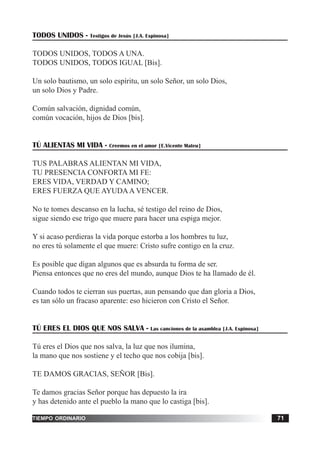 tiempo ordinario 71
TODOS UNIDOS - Testigos de Jesús [J.A. Espinosa]
TODOS UNIDOS, TODOS A UNA.
TODOS UNIDOS, TODOS IGUAL [Bis].
Un solo bautismo, un solo espíritu, un solo Señor, un solo Dios,
un solo Dios y Padre.
Común salvación, dignidad común,
común vocación, hijos de Dios [bis].
TÚ ALIENTAS MI VIDA - Creemos en el amor [E.Vicente Mateu]
TUS PALABRAS ALIENTAN MI VIDA,
TU PRESENCIA CONFORTA MI FE:
ERES VIDA, VERDAD Y CAMINO;
ERES FUERZA QUE AYUDAA VENCER.
No te tomes descanso en la lucha, sé testigo del reino de Dios,
sigue siendo ese trigo que muere para hacer una espiga mejor.
Y si acaso perdieras la vida porque estorba a los hombres tu luz,
no eres tú solamente el que muere: Cristo sufre contigo en la cruz.
Es posible que digan algunos que es absurda tu forma de ser.
Piensa entonces que no eres del mundo, aunque Dios te ha llamado de él.
Cuando todos te cierran sus puertas, aun pensando que dan gloria a Dios,
es tan sólo un fracaso aparente: eso hicieron con Cristo el Señor.
TÚ ERES EL DIOS QUE NOS SALVA - Las canciones de la asamblea [J.A. Espinosa]
Tú eres el Dios que nos salva, la luz que nos ilumina,
la mano que nos sostiene y el techo que nos cobija [bis].
TE DAMOS GRACIAS, SEÑOR [Bis].
Te damos gracias Señor porque has depuesto la ira
y has detenido ante el pueblo la mano que lo castiga [bis].
 