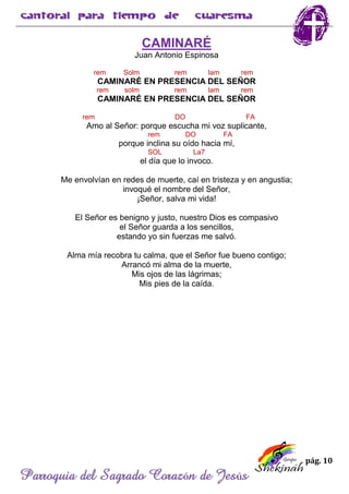 pág. 10
Parroquia del Sagrado Corazón de Jesús
CAMINARÉ
Juan Antonio Espinosa
rem Solm rem lam rem
CAMINARÉ EN PRESENCIA DEL SEÑOR
rem solm rem lam rem
CAMINARÉ EN PRESENCIA DEL SEÑOR
rem DO FA
Amo al Señor: porque escucha mi voz suplicante,
rem DO FA
porque inclina su oído hacia mí,
SOL La7
el día que lo invoco.
Me envolvían en redes de muerte, caí en tristeza y en angustia;
invoqué el nombre del Señor,
¡Señor, salva mi vida!
El Señor es benigno y justo, nuestro Dios es compasivo
el Señor guarda a los sencillos,
estando yo sin fuerzas me salvó.
Alma mía recobra tu calma, que el Señor fue bueno contigo;
Arrancó mi alma de la muerte,
Mis ojos de las lágrimas;
Mis pies de la caída.
 