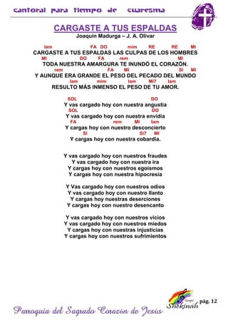 pág. 12
Parroquia del Sagrado Corazón de Jesús
CARGASTE A TUS ESPALDAS
Joaquín Madurga – J. A. Olivar
lam FA DO mim RE RE MI
CARGASTE A TUS ESPALDAS LAS CULPAS DE LOS HOMBRES
MI DO FA rem MI
TODA NUESTRA AMARGURA TE INUNDÓ EL CORAZÓN.
rem FA MI SI MI
Y AUNQUE ERA GRANDE EL PESO DEL PECADO DEL MUNDO
lam mim lam Mi7 lam
RESULTO MÁS INMENSO EL PESO DE TU AMOR.
SOL DO
Y vas cargado hoy con nuestra angustia
SOL DO
Y vas cargado hoy con nuestra envidia
FA rem MI lam
Y cargas hoy con nuestro desconcierto
SI Si7 MI
Y cargas hoy con nuestra cobardía.
Y vas cargado hoy con nuestros fraudes
Y vas cargado hoy con nuestra ira
Y cargas hoy con nuestros egoísmos
Y cargas hoy con nuestra hipocresía
Y Vas cargado hoy con nuestros odios
Y vas cargado hoy con nuestro llanto
Y cargas hoy nuestras deserciones
Y cargas hoy con nuestro desencanto
Y vas cargado hoy con nuestros vicios
Y vas cargado hoy con nuestros miedos
Y cargas hoy con nuestras injusticias
Y cargas hoy con nuestros sufrimientos
 