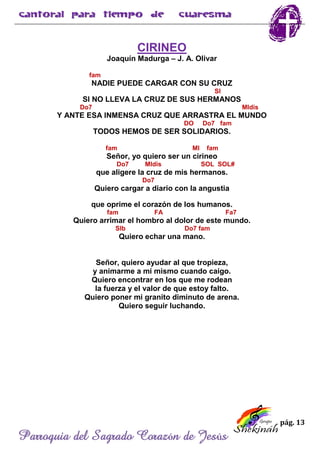 pág. 13
Parroquia del Sagrado Corazón de Jesús
CIRINEO
Joaquín Madurga – J. A. Olivar
fam
NADIE PUEDE CARGAR CON SU CRUZ
SI
SI NO LLEVA LA CRUZ DE SUS HERMANOS
Do7 MIdis
Y ANTE ESA INMENSA CRUZ QUE ARRASTRA EL MUNDO
DO Do7 fam
TODOS HEMOS DE SER SOLIDARIOS.
fam MI fam
Señor, yo quiero ser un cirineo
Do7 MIdis SOL SOL#
que aligere la cruz de mis hermanos.
Do7
Quiero cargar a diario con la angustia
que oprime el corazón de los humanos.
fam FA Fa7
Quiero arrimar el hombro al dolor de este mundo.
SIb Do7 fam
Quiero echar una mano.
Señor, quiero ayudar al que tropieza,
y animarme a mí mismo cuando caigo.
Quiero encontrar en los que me rodean
la fuerza y el valor de que estoy falto.
Quiero poner mi granito diminuto de arena.
Quiero seguir luchando.
 