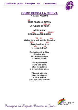 pág. 14
Parroquia del Sagrado Corazón de Jesús
COMO BUSCA LA CIERVA
P. Marcos Alba MPS
RE
COMO BUSCA LA CIERVA,
SOL LA
LA FUENTE DE AGUA
ASÍ MI ALMA:
mim sim SOL RE
RE BUSCA A TI DIOS MIO
RE Si7 mim
Mi alma tiene sed, sed del Dios vivo,
SOL sim
¿Cuándo entraré a ver
mim LA
el rostro de Dios?
En donde está tu Dios,
Oh alma mía
Pronto desea llegar
a tu casa, Señor
Tu luz y tu verdad
envía a mi alma,
ellas me guiarán
a tu morada de amor.
Y llegaré a tu altar
¡Dios de mi gozo!
Y allí te alabaré
¡Oh, Dios, mi Salvador!
 