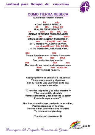 pág. 15
Parroquia del Sagrado Corazón de Jesús
COMO TIERRA RESECA
Eucarístico - Rafael Moreno
FA solm
COMO TIERRA RESECA
SIb SOL DOsus DO
MI ALMA TIENE SED DE TI
FA solm SIb SOL DO
CIERVO SEDIENTO ES MI CORAZÓN
FA FA7 SIb MIdis7
DINOS SEÑOR A QUIÉN PODEMOS IR
rem LA aug/RE rem7 SOL
SI TU TIENES PALABRAS DE VIDA
rem LA aug/RE rem7 SOL DO SOL
…SI TU TIENES PALABRAS DE VIDA.
DO# RE#
Tu nos fortaleces con la Santa Comunión
DO# RE# SOL#
Que nos invitas hoy a recibir
DO# RE# fam
Has querido ser nuestro alimento por amor
Sibm Sol7 DOsus DO
Hoy venimos hacia Ti.
Contigo podremos perdonar a los demás
Tú nos das la calma y el perdón
Con tu Pan de Vida viviremos en la paz,
Y sanar el corazón.
Tú nos das la gracias y se aviva nuestra fe
Y les das sentido al existir
Vamos caminando y nos sostiene tu poder
Puesta la esperanza en Ti.
Nos has prometido que comiendo de este Pan,
Permaneceremos en tu amor,
Tú eres el Pan que vida eterna nos dará
Tu promesa cumples hoy.
Y nosotros creemos en Tí
 