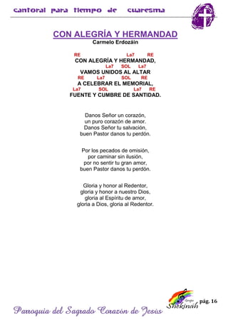pág. 16
Parroquia del Sagrado Corazón de Jesús
CON ALEGRÍA Y HERMANDAD
Carmelo Erdozáin
RE La7 RE
CON ALEGRÍA Y HERMANDAD,
La7 SOL La7
VAMOS UNIDOS AL ALTAR
RE La7 SOL RE
A CELEBRAR EL MEMORIAL,
La7 SOL La7 RE
FUENTE Y CUMBRE DE SANTIDAD.
Danos Señor un corazón,
un puro corazón de amor.
Danos Señor tu salvación,
buen Pastor danos tu perdón.
Por los pecados de omisión,
por caminar sin ilusión,
por no sentir tu gran amor,
buen Pastor danos tu perdón.
Gloria y honor al Redentor,
gloria y honor a nuestro Dios,
gloria al Espíritu de amor,
gloria a Dios, gloria al Redentor.
 