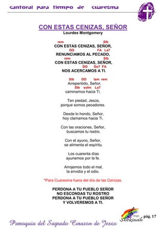 pág. 17
Parroquia del Sagrado Corazón de Jesús
CON ESTAS CENIZAS, SEÑOR
Lourdes Montgomery
rem SIb
CON ESTAS CENIZAS, SEÑOR,
DO FA La7
RENUNCIAMOS AL PECADO,
rem SIb
CON ESTAS CENIZAS, SEÑOR,
DO Do7 FA
NOS ACERCAMOS A TI.
SIb DO lam rem
Arrepentido, Señor,
SIb solm La7
caminamos hacia Ti.
Ten piedad, Jesús,
porque somos pecadores.
Desde lo hondo, Señor,
hoy clamamos hacia Ti.
Con las oraciones, Señor,
buscamos tu rostro.
Con el ayuno, Señor,
se alimenta el espíritu.
Los cuarenta días
ayunemos por la fe.
Arrojemos todo el mal,
la envidia y el odio.
*Para Cuaresma fuera del día de las Cenizas.
PERDONA A TU PUEBLO SEÑOR
NO ESCONDAS TU ROSTRO
PERDONA A TU PUEBLO SEÑOR
Y VOLVEREMOS A TI.
 