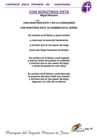 pág. 18
Parroquia del Sagrado Corazón de Jesús
CON NOSOTROS ESTÁ
Miguel Manzano
lam
CON NOSOTROS ESTÁ Y NO LO CONOCEMOS
CON NOSOTROS ESTÁ, SU NOMBRE ES EL SEÑOR.
Su nombre es El Señor y pasa hambre
y clama por la boca del hambriento,
y muchos que lo ven pasan de largo
acaso por llegar temprano al templo.
Su nombre es el Señor y sed soporta
y está en quien de justicia va sediento,
y muchos que lo ven pasan de largo,
a veces ocupados en sus rezos.
Su nombre es El Señor y está desnudo,
la ausencia del amor hiela sus huesos,
y muchos que lo ven pasan de largo,
seguros y al calor de su dinero.
 