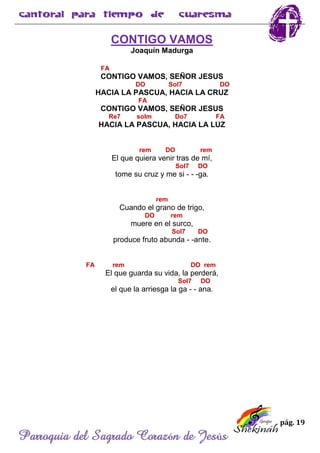 pág. 19
Parroquia del Sagrado Corazón de Jesús
CONTIGO VAMOS
Joaquín Madurga
FA
CONTIGO VAMOS, SEÑOR JESUS
DO Sol7 DO
HACIA LA PASCUA, HACIA LA CRUZ
FA
CONTIGO VAMOS, SEÑOR JESUS
Re7 solm Do7 FA
HACIA LA PASCUA, HACIA LA LUZ
rem DO rem
El que quiera venir tras de mí,
Sol7 DO
tome su cruz y me si - - -ga.
rem
Cuando el grano de trigo,
DO rem
muere en el surco,
Sol7 DO
produce fruto abunda - -ante.
FA rem DO rem
El que guarda su vida, la perderá,
Sol7 DO
el que la arriesga la ga - - ana.
 