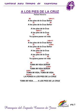 pág. 2
Parroquia del Sagrado Corazón de Jesús
A LOS PIES DE LA CRUZ
Rafael Moreno
MI fa#m11
A los pies de la Cruz Señor
SI MI
A los pies de la Cruz Señor
A los pies de la Cruz
fa#m11
A los pies de la Cruz
SI MI
Yo quiero poner mi vida
MI fa#m11
A los pies de la Cruz Señor
SI sol#m
A los pies de la Cruz Señor
do#m
A los pies de la Cruz
fa#m11
A los pies de la Cruz
SI MI
Yo quiero poner mi vida
MI LA
TOMA MI VIDA SEÑOR
SI sol#m
TOMA MI VIDA SEÑOR
do#m fa#m
TOMA MI VIDA, TOMA MI VIDA
SIsus4 MI
LA PONGO A LOS PIES DE LA CRUZ
TOMA MI VIDA……. A LOS PIES DE LA CRUZ
 