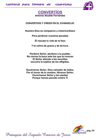 pág. 20
Parroquia del Sagrado Corazón de Jesús
CONVERTÍOS
Antonio Alcalde Fernández
CONVERTIOS Y CREED EN EL EVANGELIO.
Nuestro Dios es compasivo y misericordioso
Para perdonar nuestros pecados
Él rescata tu vida de la fosa
Y te colma de gracia y de ternura.
Perdona Señor, perdona a tu pueblo,
No cierres la boca ante los que te invocan
El Señor atiende a los sencillos
escucha la súplica de los afligidos.
Socórrenos Señor, Dios salvador de todos,
Por el honor de tu nombre, líbranos Señor,
Escúchanos Señor y ten piedad
Porque hemos pecado contra Ti
 