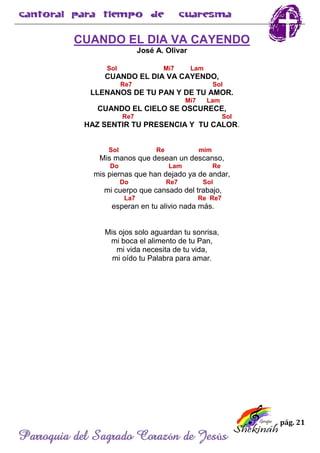 pág. 21
Parroquia del Sagrado Corazón de Jesús
CUANDO EL DIA VA CAYENDO
José A. Olivar
Sol Mi7 Lam
CUANDO EL DIA VA CAYENDO,
Re7 Sol
LLENANOS DE TU PAN Y DE TU AMOR.
Mi7 Lam
CUANDO EL CIELO SE OSCURECE,
Re7 Sol
HAZ SENTIR TU PRESENCIA Y TU CALOR.
Sol Re mim
Mis manos que desean un descanso,
Do Lam Re
mis piernas que han dejado ya de andar,
Do Re7 Sol
mi cuerpo que cansado del trabajo,
La7 Re Re7
esperan en tu alivio nada más.
Mis ojos solo aguardan tu sonrisa,
mi boca el alimento de tu Pan,
mi vida necesita de tu vida,
mi oído tu Palabra para amar.
 