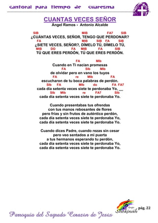 pág. 22
Parroquia del Sagrado Corazón de Jesús
CUANTAS VECES SEÑOR
Ángel Ramos - Antonio Alcalde
SIB MIB FA7 SIB
¿CUÁNTAS VECES, SEÑOR, TENGO QUE PERDONAR?
FA MIB SIB FA SIB
¿SIETE VECES, SEÑOR?, DÍMELO TÚ, DÍMELO TÚ,
MIB DO FA MIB FA SIB
TÚ QUE ERES PERDÓN, TÚ QUE ERES PERDÓN.
FA MIb
Cuando en Ti nacían promesas
FA SIb MIb
de olvidar pero en vano los tuyos
FA re MIb FA
escucharon de tu boca palabras de perdón.
SIb FA MIb do FA FA7
cada día setenta veces siete te perdonaba Yo, __
SIb MIb re FA7 SIb
cada día setenta veces siete te perdonaba Yo.
Cuando presentabas tus ofrendas
con tus manos rebosantes de flores
pero frías y sin frutos de auténtico perdón,
cada día setenta veces siete te perdonaba Yo,
cada día setenta veces siete te perdonaba Yo.
Cuando dices Padre, cuando rezas sin cesar
pero veo sentados a mi puerta
a tus hermanos esperando tu perdón,
cada día setenta veces siete te perdonaba Yo,
cada día setenta veces siete te perdonaba Yo.
 
