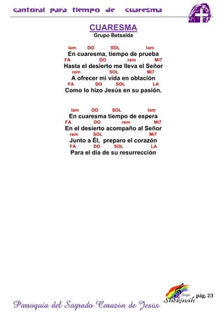 pág. 23
Parroquia del Sagrado Corazón de Jesús
CUARESMA
Grupo Betsaida
lam DO SOL lam
En cuaresma, tiempo de prueba
FA DO rem Mi7
Hasta el desierto me lleva el Señor
rem SOL Mi7
A ofrecer mi vida en oblación
FA DO SOL LA
Como lo hizo Jesús en su pasión.
lam DO SOL lam
En cuaresma tiempo de espera
FA DO rem Mi7
En el desierto acompaño al Señor
rem SOL Mi7
Junto a Él, preparo el corazón
FA DO SOL LA
Para el día de su resurrección
 