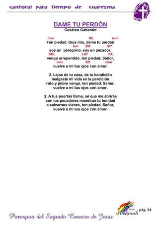 pág. 24
Parroquia del Sagrado Corazón de Jesús
DAME TU PERDÓN
Cesáreo Gabaráin
mim RE mim
Ten piedad, Dios mío, dame tu perdón
lam DO SI7
soy un peregrino, soy un pecador;
SOL LA7 FA
vengo arrepentido, ten piedad, Señor,
mim SI7 mim
vuelve a mi tus ojos con amor.
2. Lejos de tu casa, de tu bendición
malgasté mi vida en la perdición
roto y pobre vengo, ten piedad, Señor,
vuelve a mi tus ojos con amor.
3. A tus puertas llamo, sé que me abrirás
con los pecadores muestras tu bondad
a salvarnos vienes, ten piedad, Señor,
vuelve a mi tus ojos con amor.
 