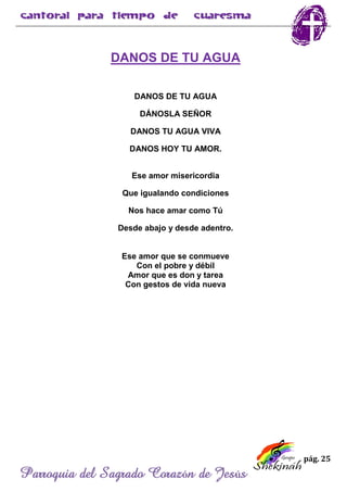 pág. 25
Parroquia del Sagrado Corazón de Jesús
DANOS DE TU AGUA
DANOS DE TU AGUA
DÁNOSLA SEÑOR
DANOS TU AGUA VIVA
DANOS HOY TU AMOR.
Ese amor misericordia
Que igualando condiciones
Nos hace amar como Tú
Desde abajo y desde adentro.
Ese amor que se conmueve
Con el pobre y débil
Amor que es don y tarea
Con gestos de vida nueva
 