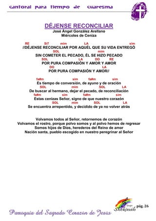 pág. 26
Parroquia del Sagrado Corazón de Jesús
DÉJENSE RECONCILIAR
José Ángel González Arellano
Miércoles de Ceniza
RE Si7 mim LA sim
//DÉJENSE RECONCILIAR POR AQUÉL QUE SU VIDA ENTREGÓ
SOL mim
SIN COMETER EL PECADO, ÉL SE HIZO PECADO
SOL LA DO RE
POR PURA COMPASIÓN Y AMOR Y AMOR
DO LA
POR PURA COMPASIÓN Y AMOR//
fa#m sim fa#m sim
Es tiempo de conversión, de ayuno y de oración
SOL mim SOL LA
De buscar al hermano, dejar el pecado, de reconciliación
fa#m sim fa#m sim
Estas cenizas Señor, signo de que nuestro corazón
SOL mim SOL LA
Se encuentra arrepentido, y decidido de ya no volver atrás
Volvamos todos al Señor, retornemos de corazón
Volvamos el rostro, porque polvo somos y al polvo hemos de regresar
Somos hijos de Dios, herederos del Reino de amor
Nación santa, pueblo escogido en nuestro peregrinar al Señor
 