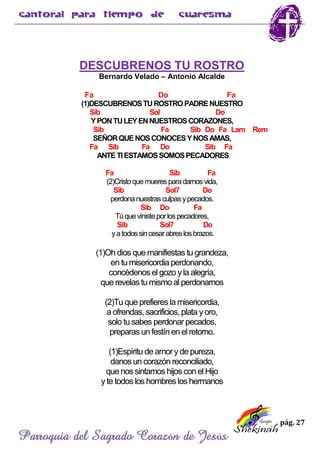 pág. 27
Parroquia del Sagrado Corazón de Jesús
DESCUBRENOS TU ROSTRO
Bernardo Velado – Antonio Alcalde
Fa Do Fa
(1)DESCUBRENOSTUROSTROPADRENUESTRO
Sib Sol Do
YPONTULEYENNUESTROSCORAZONES,
Sib Fa Sib Do Fa Lam Rem
SEÑORQUENOSCONOCESYNOSAMAS,
Fa Sib Fa Do Sib Fa
ANTETIESTAMOSSOMOSPECADORES
Fa Sib Fa
(2)Cristoquemueresparadarnos vida,
Sib Sol7 Do
perdonanuestrasculpasypecados.
Sib Do Fa
Túquevinisteporlospecadores,
Sib Sol7 Do
yatodossincesarabreslosbrazos.
(1)Oh dios que manifiestas tu grandeza,
en tu misericordia perdonando,
concédenos el gozo yla alegría,
que revelas tu mismo al perdonarnos
(2)Tu que prefieresla misericordia,
a ofrendas, sacrificios, plata yoro,
solo tu sabes perdonar pecados,
preparas un festín en el retorno.
(1)Espíritu de amoryde pureza,
danos un corazón reconciliado,
que nos sintamos hijos con el Hijo
yte todos los hombres los hermanos
 