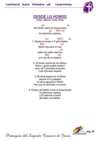 pág. 28
Parroquia del Sagrado Corazón de Jesús
DESDE LO HONDO
Autor: Alberto Taulé Viñas
sol do
Del Señor viene la misericordia,
sol RE7 sol
la redención copiosa.
sol SOL7 do
1. Desde lo hondo a Ti grito Señor,
RE7 sol
Señor escucha mi voz;
do
estén tus oídos atentos,
RE7 sol
a la voz de mi súplica.
2. Si llevas cuenta de los delitos,
Señor ¿quién podrá resistir?
pero de Ti procede el perdón
y así infundes respeto.
3. Mi alma espera en el Señor
espera en su palabra
mi alma aguarda al Señor
más que el centinela, la aurora.
4. Porque del Señor viene la misericordia
la redención copiosa
y Él redimirá a Israel
de todos sus delitos.
 