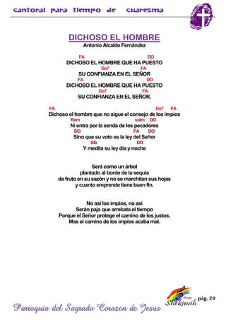 pág. 29
Parroquia del Sagrado Corazón de Jesús
DICHOSO EL HOMBRE
Antonio Alcalde Fernández
FA DO
DICHOSO EL HOMBRE QUE HA PUESTO
Do7 FA
SU CONFIANZA EN EL SEÑOR
FA DO
DICHOSO EL HOMBRE QUE HA PUESTO
Do7 FA
SU CONFIANZA EN EL SEÑOR.
FA Do7 FA
Dichoso el hombre que no sigue el consejo de los impíos
Rem solm DO
Ni entra por la senda de los pecadores
DO FA DO
Sino que su voto es la ley del Señor
SIb DO
Y medita su ley día y noche
Será como un árbol
plantado al borde de la sequia
da fruto en su sazón y no se marchitan sus hojas
y cuanto emprende tiene buen fin.
No así los impíos, no así
Serán paja que arrebata el tiempo
Porque el Señor protege el camino de los justos,
Mas el camino de los impíos acaba mal.
 