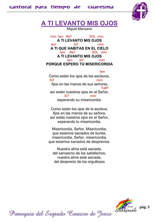 pág. 3
Parroquia del Sagrado Corazón de Jesús
A TI LEVANTO MIS OJOS
Miguel Manzano
mim lam Re7 SOL mim
A TI LEVANTO MIS OJOS
lam Si7 mim
A TI QUE HABITAS EN EL CIELO
lam Re7 SOL mim
A TI LEVANTO MIS OJOS
lam Si7 mim
PORQUE ESPERO TU MISERICORDIA
lam
Como están los ojos de los esclavos,
Si7 mim
fijos en las manos de sus señores,
Fa#7
así están nuestros ojos en el Señor,
Si7 mim
esperando su misericordia.
Como están los ojos de la esclava,
fijos en las manos de su señora,
así estás nuestros ojos en el Señor,
esperando tu misericordia.
Misericordia, Señor, Misericordia,
que estamos saciados de burlas,
misericordia, Señor, misericordia,
que estamos saciados de desprecios.
Nuestra alma está saciada,
del sarcasmo de los satisfechos,
nuestra alma está saciada,
del desprecio de los orgullosos
 