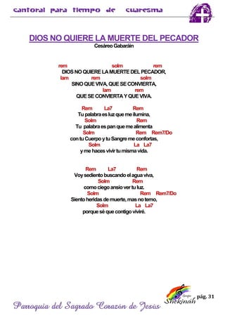 pág. 31
Parroquia del Sagrado Corazón de Jesús
DIOS NO QUIERE LA MUERTE DEL PECADOR
CesáreoGabaráin
rem solm rem
DIOSNOQUIERELAMUERTEDELPECADOR,
lam rem solm
SINOQUEVIVA,QUESECONVIERTA,
lam rem
QUESECONVIERTAYQUEVIVA.
Rem La7 Rem
Tupalabraesluzquemeilumina,
Solm Rem
Tu palabraespanquemealimenta
Solm Rem Rem7/Do
contuCuerpoytuSangremeconfortas,
Solm La La7
ymehacesvivirtumismavida.
Rem La7 Rem
Voysedientobuscandoelaguaviva,
Solm Rem
comociegoansíovertuluz.
Solm Rem Rem7/Do
Sientoheridasdemuerte,masnotemo,
Solm La La7
porqueséquecontigoviviré.
 