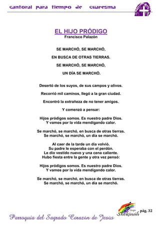 pág. 32
Parroquia del Sagrado Corazón de Jesús
EL HIJO PRÓDIGO
Francisco Palazón
SE MARCHÓ, SE MARCHÓ,
EN BUSCA DE OTRAS TIERRAS.
SE MARCHÓ, SE MARCHÓ,
UN DÍA SE MARCHÓ.
Desertó de los suyos, de sus campos y olivos.
Recorrió mil caminos, llegó a la gran ciudad.
Encontró la extrañeza de no tener amigos.
Y comenzó a pensar:
Hijos pródigos somos. Es nuestro padre Dios.
Y vamos por la vida mendigando calor.
Se marchó, se marchó, en busca de otras tierras.
Se marchó, se marchó, un día se marchó.
Al caer de la tarde un día volvió.
Su padre le esperaba con el perdón.
Le dio vestido nuevo y una cena caliente.
Hubo fiesta entre la gente y otra vez pensó:
Hijos pródigos somos. Es nuestro padre Dios.
Y vamos por la vida mendigando calor.
Se marchó, se marchó, en busca de otras tierras.
Se marchó, se marchó, un día se marchó.
 