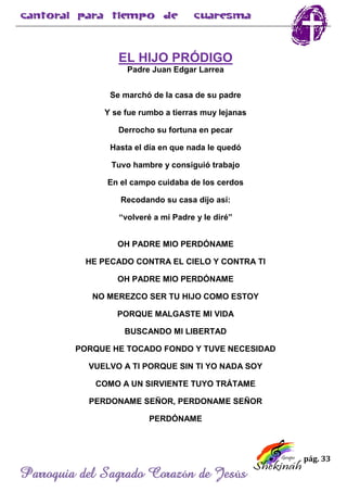 pág. 33
Parroquia del Sagrado Corazón de Jesús
EL HIJO PRÓDIGO
Padre Juan Edgar Larrea
Se marchó de la casa de su padre
Y se fue rumbo a tierras muy lejanas
Derrocho su fortuna en pecar
Hasta el día en que nada le quedó
Tuvo hambre y consiguió trabajo
En el campo cuidaba de los cerdos
Recodando su casa dijo así:
“volveré a mi Padre y le diré”
OH PADRE MIO PERDÓNAME
HE PECADO CONTRA EL CIELO Y CONTRA TI
OH PADRE MIO PERDÓNAME
NO MEREZCO SER TU HIJO COMO ESTOY
PORQUE MALGASTE MI VIDA
BUSCANDO MI LIBERTAD
PORQUE HE TOCADO FONDO Y TUVE NECESIDAD
VUELVO A TI PORQUE SIN TI YO NADA SOY
COMO A UN SIRVIENTE TUYO TRÁTAME
PERDONAME SEÑOR, PERDONAME SEÑOR
PERDÓNAME
 