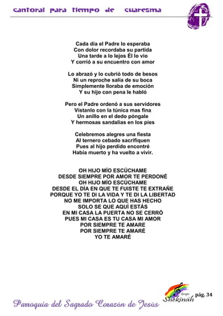 pág. 34
Parroquia del Sagrado Corazón de Jesús
Cada día el Padre lo esperaba
Con dolor recordaba su partida
Una tarde a lo lejos Él lo vio
Y corrió a su encuentro con amor
Lo abrazó y lo cubrió todo de besos
Ni un reproche salía de su boca
Simplemente lloraba de emoción
Y su hijo con pena le habló
Pero el Padre ordenó a sus servidores
Vístanlo con la túnica mas fina
Un anillo en el dedo póngale
Y hermosas sandalias en los pies
Celebremos alegres una fiesta
Al ternero cebado sacrifiquen
Pues al hijo perdido encontré
Había muerto y ha vuelto a vivir.
OH HIJO MÍO ESCÚCHAME
DESDE SIEMPRE POR AMOR TE PERDONÉ
OH HIJO MÍO ESCÚCHAME
DESDE EL DÍA EN QUE TE FUISTE TE EXTRAÑE
PORQUE YO TE DI LA VIDA Y TE DI LA LIBERTAD
NO ME IMPORTA LO QUE HAS HECHO
SOLO SE QUE AQUÍ ESTÁS
EN MI CASA LA PUERTA NO SE CERRÓ
PUES MI CASA ES TU CASA MI AMOR
POR SIEMPRE TE AMARE
POR SIEMPRE TE AMARÉ
YO TE AMARÉ
 