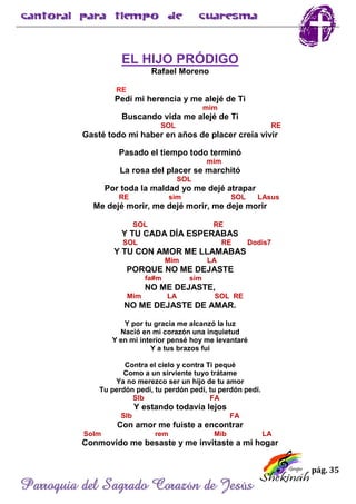 pág. 35
Parroquia del Sagrado Corazón de Jesús
EL HIJO PRÓDIGO
Rafael Moreno
RE
Pedí mi herencia y me alejé de Ti
mim
Buscando vida me alejé de Ti
SOL RE
Gasté todo mi haber en años de placer creía vivir
Pasado el tiempo todo terminó
mim
La rosa del placer se marchitó
SOL
Por toda la maldad yo me dejé atrapar
RE sim SOL LAsus
Me dejé morir, me dejé morir, me deje morir
SOL RE
Y TU CADA DÍA ESPERABAS
SOL RE Dodis7
Y TU CON AMOR ME LLAMABAS
Mim LA
PORQUE NO ME DEJASTE
fa#m sim
NO ME DEJASTE,
Mim LA SOL RE
NO ME DEJASTE DE AMAR.
Y por tu gracia me alcanzó la luz
Nació en mi corazón una inquietud
Y en mi interior pensé hoy me levantaré
Y a tus brazos fui
Contra el cielo y contra Ti pequé
Como a un sirviente tuyo trátame
Ya no merezco ser un hijo de tu amor
Tu perdón pedí, tu perdón pedí, tu perdón pedí.
SIb FA
Y estando todavía lejos
SIb FA
Con amor me fuiste a encontrar
Solm rem Mib LA
Conmovido me besaste y me invitaste a mi hogar
 