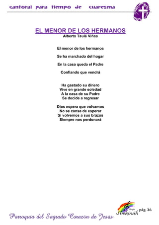 pág. 36
Parroquia del Sagrado Corazón de Jesús
EL MENOR DE LOS HERMANOS
Alberto Taulé Viñas
El menor de los hermanos
Se ha marchado del hogar
En la casa queda el Padre
Confiando que vendrá
Ha gastado su dinero
Vive en grande soledad
A la casa de su Padre
Se decide a regresar
Dios espera que volvamos
No se cansa de esperar
Si volvemos a sus brazos
Siempre nos perdonará
 