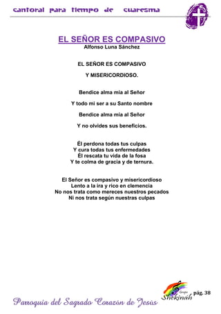 pág. 38
Parroquia del Sagrado Corazón de Jesús
EL SEÑOR ES COMPASIVO
Alfonso Luna Sánchez
EL SEÑOR ES COMPASIVO
Y MISERICORDIOSO.
Bendice alma mía al Señor
Y todo mi ser a su Santo nombre
Bendice alma mía al Señor
Y no olvides sus beneficios.
Él perdona todas tus culpas
Y cura todas tus enfermedades
Él rescata tu vida de la fosa
Y te colma de gracia y de ternura.
El Señor es compasivo y misericordioso
Lento a la ira y rico en clemencia
No nos trata como mereces nuestros pecados
Ni nos trata según nuestras culpas
 