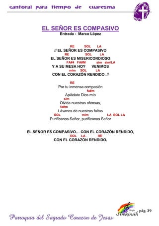 pág. 39
Parroquia del Sagrado Corazón de Jesús
EL SEÑOR ES COMPASIVO
Entrada - Marco López
RE SOL LA
// EL SEÑOR ES COMPASIVO
RE SOL LA
EL SEÑOR ES MISERICORDIOSO
FA#4 FA#M sim sim/LA
Y A SU MESA HOY VENIMOS
mim SOL LA
CON EL CORAZÓN RENDIDO. //
RE
Por tu inmensa compasión
fa#m
Apiádate Dios mío
sim
Olvida nuestras ofensas,
fa#m
Lávanos de nuestras faltas
SOL mim LA SOL LA
Purifícanos Señor, purifícanos Señor
EL SEÑOR ES COMPASIVO… CON EL CORAZÓN RENDIDO,
SOL LA RE
CON EL CORAZÓN RENDIDO.
 