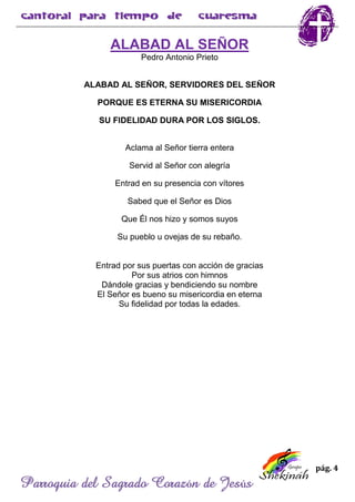 pág. 4
Parroquia del Sagrado Corazón de Jesús
ALABAD AL SEÑOR
Pedro Antonio Prieto
ALABAD AL SEÑOR, SERVIDORES DEL SEÑOR
PORQUE ES ETERNA SU MISERICORDIA
SU FIDELIDAD DURA POR LOS SIGLOS.
Aclama al Señor tierra entera
Servid al Señor con alegría
Entrad en su presencia con vítores
Sabed que el Señor es Dios
Que Él nos hizo y somos suyos
Su pueblo u ovejas de su rebaño.
Entrad por sus puertas con acción de gracias
Por sus atrios con himnos
Dándole gracias y bendiciendo su nombre
El Señor es bueno su misericordia en eterna
Su fidelidad por todas la edades.
 
