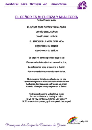 pág. 40
Parroquia del Sagrado Corazón de Jesús
EL SEÑOR ES MI FUERZA Y MI ALEGRÍA
Emilio Vicente Matéu
EL SEÑOR ES MI FUERZA Y MI ALEGRÍA
CONFÍO EN EL SEÑOR
CONFÍO EN EL SEÑOR
EL SEÑOR ES LA META DE MI VIDA
ESPERO EN EL SEÑOR
ESPERO EN EL SEÑOR
Es largo mi camino perdido bajo el sol
Es mucha la distancia si no vamos los dos,
La soledad es triste si duerme la ilusión
Por eso en el silencio confío en el Señor.
Quien puede dar aliento al grito de mi voz
Quien acompaña el ritmo que marca mi canción,
La fuerza de mis pasos es fruto de un amor
Abierto a la esperanza y espero en el Señor.
Tú trazas el camino y das la luz mejor
Es mía la tristeza, la duda y el dolor,
Si yo no voy contigo ¿A dónde voy Señor?
Si Tú marcas mis pasos ¿qué más puedo hacer yo?
 