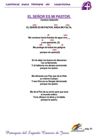 pág. 41
Parroquia del Sagrado Corazón de Jesús
EL SEÑOR ES MI PASTOR.
Cesáreo Gabaráin
mim lam mim
EL SEÑOR ES MI PASTOR, NADA ME FALTA.
SI mim
Me conduce hacia fuentes de agua viva __
la mim
y me apacienta. (2)
DO lam SI
Me protege de todos los peligros
mim
porque me quiere(2)
Si me alejo me busca sin descanso
me va llamando.
Y al hallarme me abraza conmovido
porque me quiere.
Me alimenta con Pan que da la Vida
su mismo Cuerpo.
Y ese Vino es su Sangre derramada
porque me quiere.
Me da el Pan de su amor para que ame
al mundo entero.
Yo le ofrezco mi alma y mi latido
porque le quiero.
 