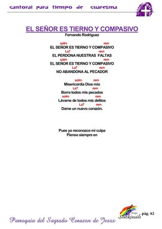 pág. 42
Parroquia del Sagrado Corazón de Jesús
EL SEÑOR ES TIERNO Y COMPASIVO
Fernando Rodríguez
solm rem
EL SEÑOR ES TIERNO Y COMPASIVO
La7 rem
EL PERDONA NUESTRAS FALTAS
solm rem
EL SEÑOR ES TIERNO Y COMPASIVO
La7 rem
NO ABANDONA AL PECADOR
solm rem
Misericordia Dios mío
La7 rem
Borra todos mis pecados
solm rem
Lávame de todos mis delitos
La7 rem
Dame un nuevo corazón.
Pues yo reconozco mi culpa
Pienso siempre en
 
