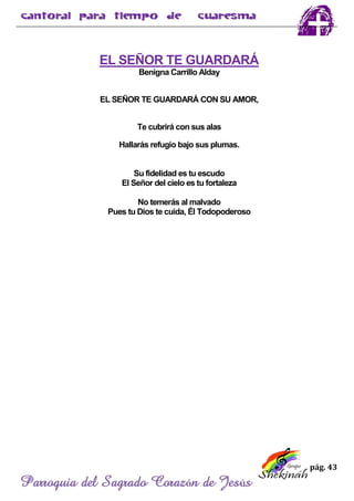 pág. 43
Parroquia del Sagrado Corazón de Jesús
EL SEÑOR TE GUARDARÁ
Benigna Carrillo Alday
EL SEÑOR TE GUARDARÁ CON SU AMOR,
Te cubrirá con sus alas
Hallarás refugio bajo sus plumas.
Su fidelidad es tu escudo
El Señor del cielo es tu fortaleza
No temerás al malvado
Pues tu Dios te cuida, Él Todopoderoso
 