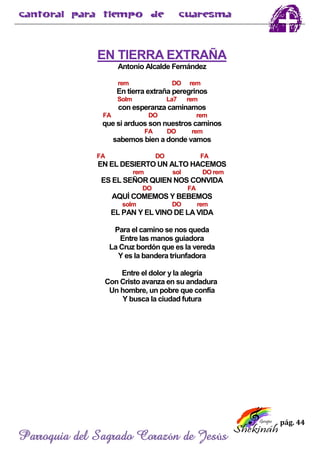 pág. 44
Parroquia del Sagrado Corazón de Jesús
EN TIERRA EXTRAÑA
Antonio Alcalde Fernández
rem DO rem
En tierra extraña peregrinos
Solm La7 rem
con esperanza caminamos
FA DO rem
que si arduos son nuestros caminos
FA DO rem
sabemos bien a donde vamos
FA DO FA
EN EL DESIERTO UN ALTO HACEMOS
rem sol DO rem
ES EL SEÑOR QUIEN NOS CONVIDA
DO FA
AQUÍ COMEMOS Y BEBEMOS
solm DO rem
EL PAN Y EL VINO DE LA VIDA
Para el camino se nos queda
Entre las manos guiadora
La Cruz bordón que es la vereda
Y es la bandera triunfadora
Entre el dolor y la alegría
Con Cristo avanza en su andadura
Un hombre, un pobre que confía
Y busca la ciudad futura
 