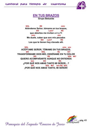 pág. 45
Parroquia del Sagrado Corazón de Jesús
EN TUS BRAZOS
Grupo Betsaida
SOL RE mim
Atiéndeme Señor, tómame en tus brazos,
DO Lam7 RE
que abiertos me invitan a ir a Ti
mim sim
Me duele, saber que son mis pecados
DO Lam7 RE
Los que te tienen hoy clavado allí.
SOL mim sim
ACÉPTAME SEÑOR, TÓMAME EN TUS BRAZOS.
DO SOL Re Si7
TRANSFÓRMAME DIOS MÍO, ENSÉÑAME EN TU DOLOR
DO RE SOL Mi7
QUIERO ACOMPAÑARTE AUNQUE NO ENTIENDA
lam DO RE
¿POR QUÉ NOS AMAS TANTO MI SEÑOR…?
DO SOL Mi7 lam RE SOL
¡POR QUÉ NOS AMAS TANTO, MI SEÑOR!
 