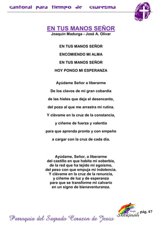 pág. 47
Parroquia del Sagrado Corazón de Jesús
EN TUS MANOS SEÑOR
Joaquín Madurga - José A. Olivar
EN TUS MANOS SEÑOR
ENCOMIENDO MI ALMA
EN TUS MANOS SEÑOR
HOY PONGO MI ESPERANZA
Ayúdame Señor a liberarme
De los clavos de mi gran cobardía
de las hieles que deja el desencanto,
del pozo al que me arrastra mi rutina.
Y clávame en la cruz de la constancia,
y cíñeme de fuerza y valentía
para que aprenda pronto y con empeño
a cargar con la cruz de cada día.
Ayúdame, Señor, a liberarme
del castillo en que habita mi soberbia,
de la red que ha tejido mi egoísmo,
del peso con que empuja mi indolencia.
Y clávame en la cruz de la renuncia,
y cíñeme de luz y de esperanza
para que se transforme mi calvario
en un signo de bienaventuranza.
 