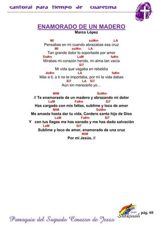 pág. 48
Parroquia del Sagrado Corazón de Jesús
ENAMORADO DE UN MADERO
Marco López
MI sol#m LA
Pensabas en mi cuando abrazabas esa cruz
MI sol#m LA
Tan grande dolor lo soportaste por amor
Do#m LaM fa#m
Mirabas mi corazón herido, mi alma tan vacía
Si7
Mi vida que vagaba en rebeldía
do#m LA fa#m
Más a ti, a ti no te importaba, por mí la vida dabas
Si7 LA Si7
Aún sin merecerlo yo…
MiM Sol#m
// Te enamoraste de un madero y abrazando mi dolor
LaM Fa#m Si7
Has cargado con mis faltas, sublime y loco de amor
MiM Sol#m
Me amaste hasta dar tu vida, Cordero santo hijo de Dios
LaM Fa#m Si7
Y con tus llagas me has sanado y me has dado salvación
LaM Si7
Sublime y loco de amor, enamorado de una cruz
MiM
Por mi Jesús. //
 